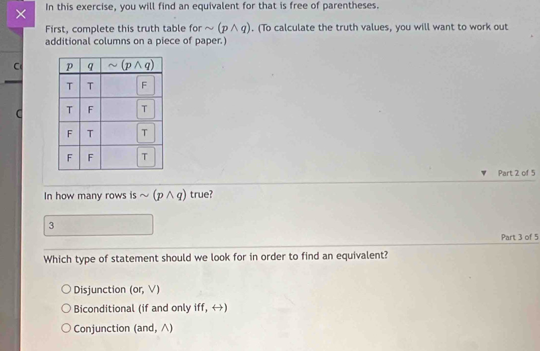 × In this exercise, you will find an equivalent for that is free of parentheses.
First, complete this truth table for sim (pwedge q). (To calculate the truth values, you will want to work out
additional columns on a piece of paper.)
C 
C 
Part 2 of 5
In how many rows is sim (pwedge q) true?
3
Part 3 of 5
Which type of statement should we look for in order to find an equivalent?
Disjunction (or,V)
Biconditional (if and only iff, ↔)
Conjunction (and, ∧)