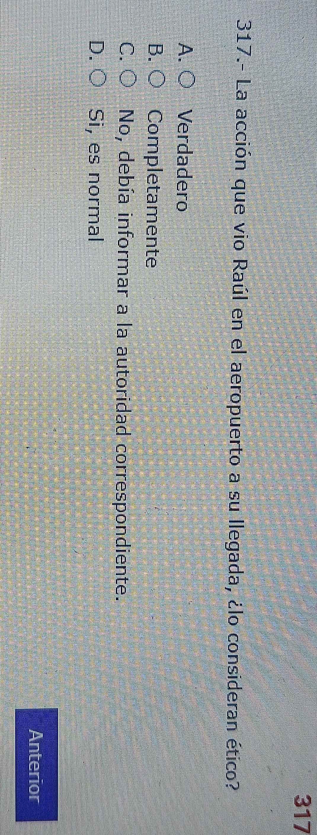 317
317.- La acción que vio Raúl en el aeropuerto a su llegada, ¿lo consideran ético?
A. Verdadero
B Completamente
C No, debía informar a la autoridad correspondiente.
D. Si, es normal
Anterior