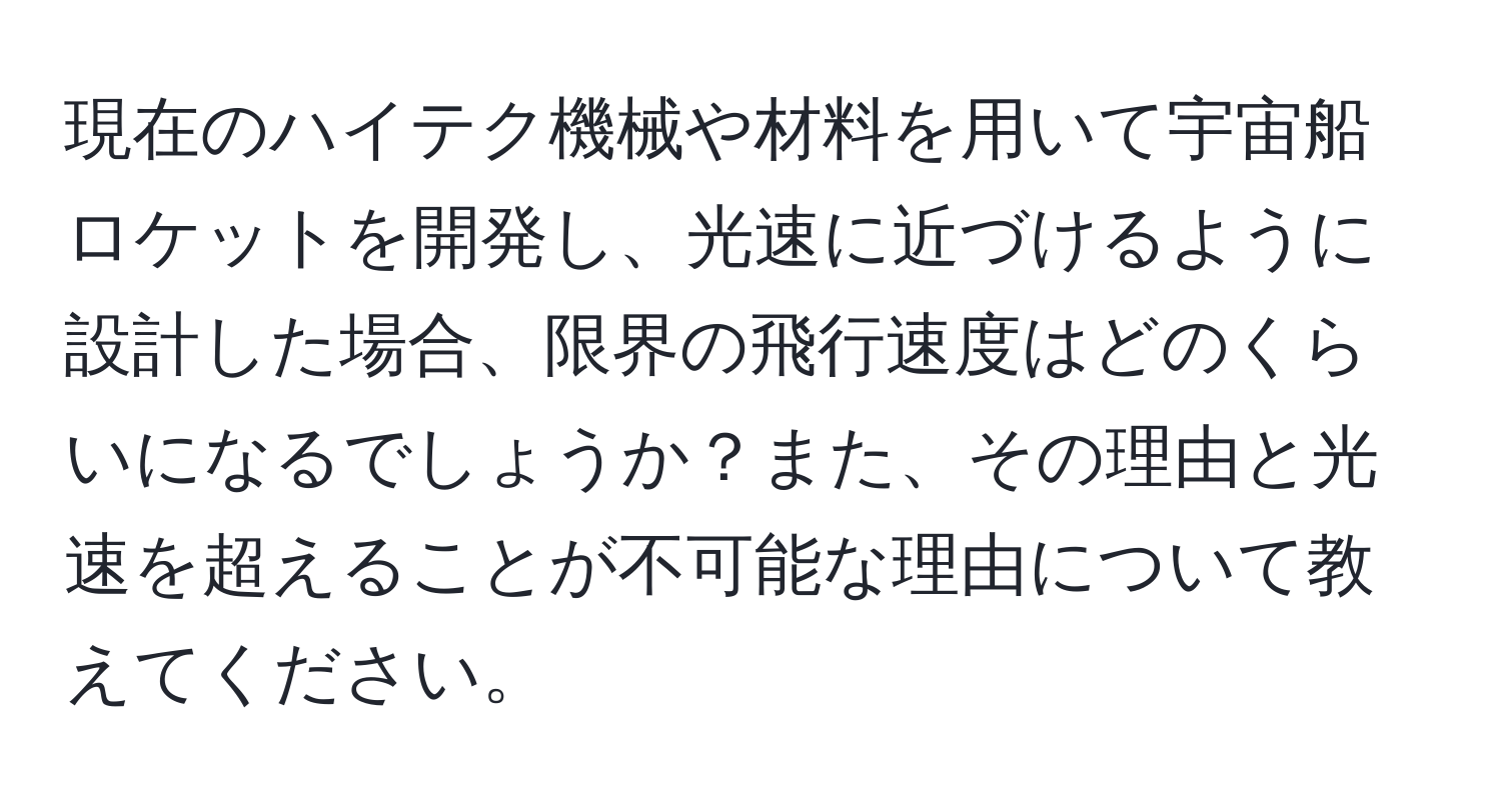 現在のハイテク機械や材料を用いて宇宙船ロケットを開発し、光速に近づけるように設計した場合、限界の飛行速度はどのくらいになるでしょうか？また、その理由と光速を超えることが不可能な理由について教えてください。