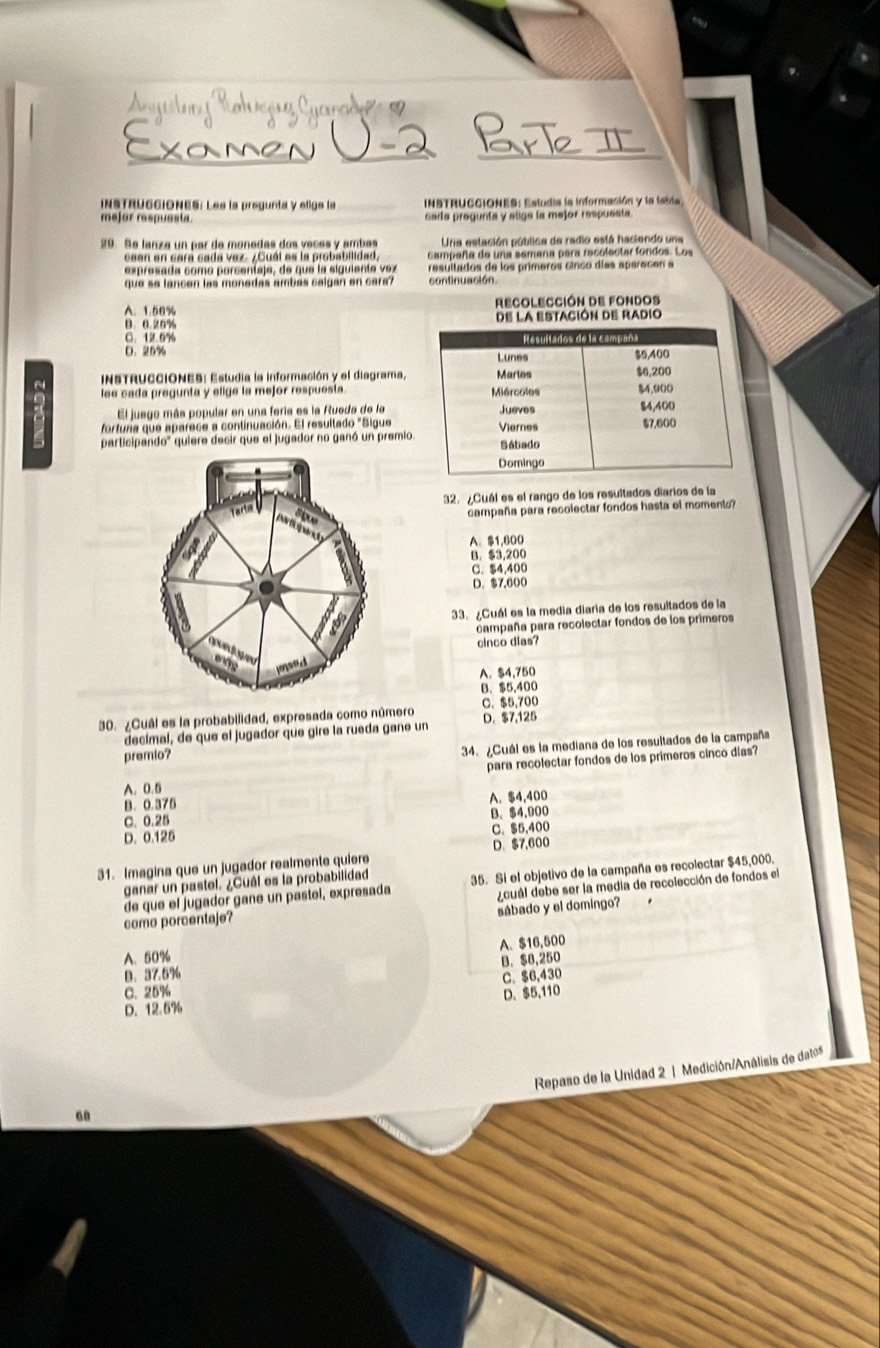 atuera Cama   
Xamen
Re_
INSTRUGCIONES: Les la pregunta y efige la  INSTRUCCIONES: Estudia la información y la tabla,
mejor raspuasta cada pregunta y eliga la mejor respuesta.
29. Se lanza un par de monedas dos vecés y ambes Una estación pública de radio está haciendo una
ceen en cara cada vez. ¿Cuál es la probabilidad Campaña de una semeña para recolectar fondos. Los
expresada como porcentaje, de que la siguiente vez resultados de los primeros cinco días aparecen a
que  s e  l a n c en  las mo ne das amb a s c a l gan en  c a  continuación.
A. 1.50% RECOLECCIóN de FOndos
0 8 25% de la estación de radio
C. 12.6%
D. 25% 
~  INSTRUCCIONES: Estudia la información y el diagrama,
lee cada pregunta y elige la mejor respuesta.
El juego más popular en una feria es la Rueda de la
a fortuna que aparece a continuación. El resultado "Sigue
participando" quiere decir que el jugador no ganó un premio.
32. ¿Cuál es el rango de los resultados diarios de la
S gue
campaña para recolectar fondos hasta el momento?
participand
A. 1,600
B. $3,200
C. $4,400
D. $7,600
33. ¿Cuál es la media diaria de los resultados de la
campaña para recolectar fondos de los primeros
cinco dias?
jnsed
A. $4,750
B. $5,400
30. ¿Cuál es la probabilidad, expresada como número C. $5,700 D. $7,125
decímal, de que el jugador que gire la rueda gane un
premio?
34. ¿Cuál es la mediana de los resultados de la campaña
para recolectar fondos de los primeros cinco días?
A. 0.5
B. 0.375 A. $4,400
C. 0.25
D. 0.125 B. $4,900
C. $5,400
31. Imagina que un jugador realmente quiere D. $7,600
ganar un pastel. ¿Cuál es la probabilidad 35. Si el objetivo de la campaña es recolectar $45,000.
de que el jugador gane un pastol, expresada
dcuál debe ser la media de recolección de fondos el
sábado y el domingo?
como porcentaje?
A. 50%
B. 37.5% B. $8,250 A. $16,500
C. 25% C. $6,430
D. $5,110
D. 12.5%
Repaso de la Unidad 2 | Medición/Análisis de datos