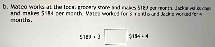 Mateo works at the local grocery store and makes $189 per month. Jackie walks dogs 
and makes $184 per month. Mateo worked for 3 months and Jackie worked for 4
months.
$189· 3 □ $184· 4