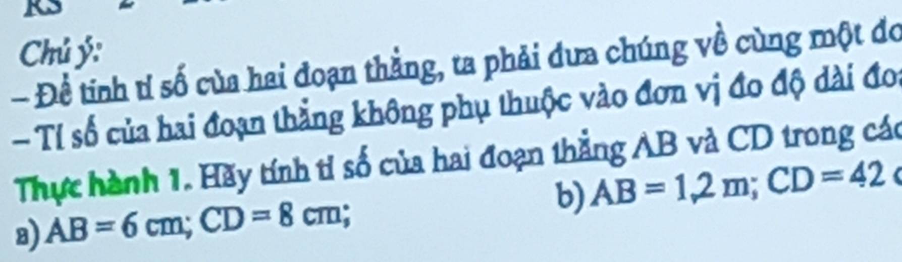 Chú ý: 
- Để tinh tỉ số của hai đoạn thẳng, ta phải đưa chúng về cùng một đo 
- Tỉ số của hai đoạn thẳng không phụ thuộc vào đơn vị đo độ dài đoi 
Thực hành 1. Hãy tính tỉ số của hai đoạn thẳng AB và CD trong các 
b) AB=1,2m; CD=42 I 
8) AB=6cm; CD=8cm.