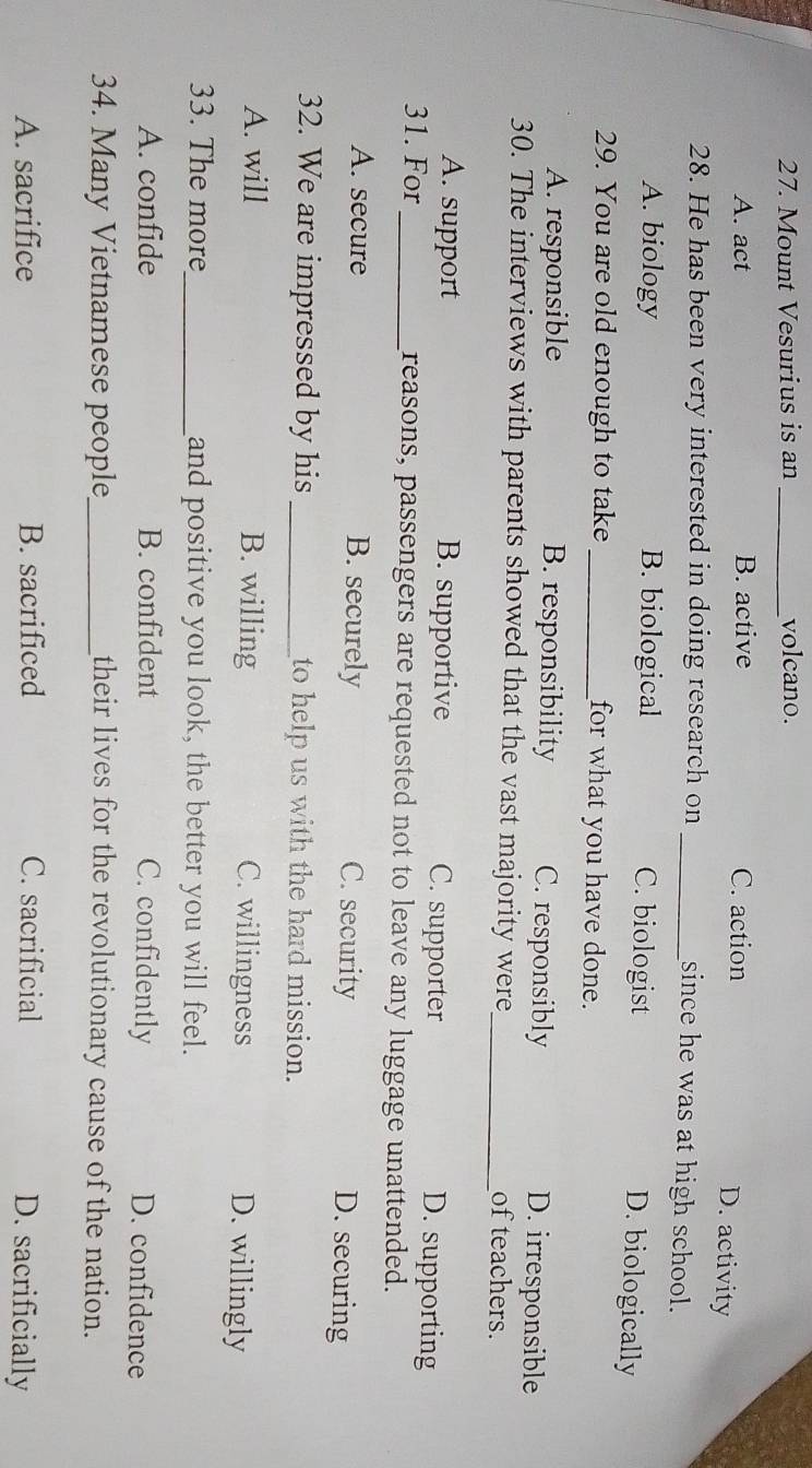 Mount Vesurius is an _volcano.
A. act B. active C. action D. activity
28. He has been very interested in doing research on_
since he was at high school.
A. biology B. biological C. biologist D. biologically
29. You are old enough to take _for what you have done.
A. responsible B. responsibility C. responsibly D. irresponsible
30. The interviews with parents showed that the vast majority were_ of teachers.
A. support B. supportive C. supporter D. supporting
31. For _reasons, passengers are requested not to leave any luggage unattended.
A. secure B. securely C. security D. securing
32. We are impressed by his _to help us with the hard mission.
A. will B. willing C. willingness D. willingly
33. The more_ and positive you look, the better you will feel.
A. confide B. confident C. confidently D. confidence
34. Many Vietnamese people_ their lives for the revolutionary cause of the nation.
A. sacrifice B. sacrificed C. sacrificial D. sacrificially