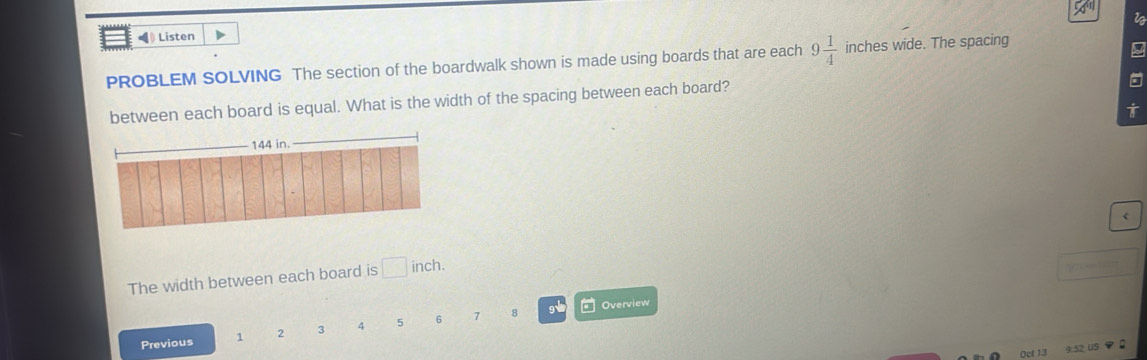 ◀ Listen 
PROBLEM SOLVING The section of the boardwalk shown is made using boards that are each 9 1/4  inches wide. The spacing 
between each board is equal. What is the width of the spacing between each board? 
L
144 in. 
The width between each board is □ inch. 
Overview 
Previous 1 2 3 4 5 6 7 8
9 52 US？