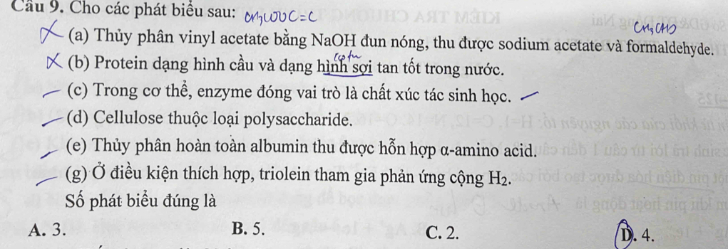 Cầu 9. Cho các phát biểu sau:
(a) Thủy phân vinyl acetate bằng NaOH đun nóng, thu được sodium acetate và formaldehyde.
(b) Protein dạng hình cầu và dạng hình sợi tan tốt trong nước.
(c) Trong cơ thể, enzyme đóng vai trò là chất xúc tác sinh học.
(d) Cellulose thuộc loại polysaccharide.
(e) Thủy phân hoàn toàn albumin thu được hỗn hợp α-amino acid.
(g) Ở điều kiện thích hợp, triolein tham gia phản ứng cộng H_2. 
Số phát biểu đúng là
A. 3. B. 5. C. 2. D. 4.