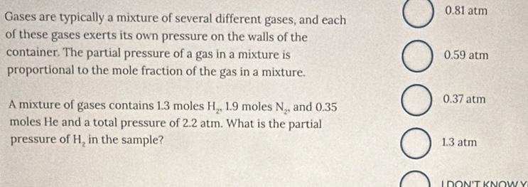 0.81 atm
Gases are typically a mixture of several different gases, and each
of these gases exerts its own pressure on the walls of the
container. The partial pressure of a gas in a mixture is 0.59 atm
proportional to the mole fraction of the gas in a mixture.
A mixture of gases contains 1.3 moles H_2, 1 .9 moles N_2 , and 0.35
0.37 atm
moles He and a total pressure of 2.2 atm. What is the partial
pressure of H_2 in the sample? 1.3 atm
L D∩Ν'T KΝ∩W Ý