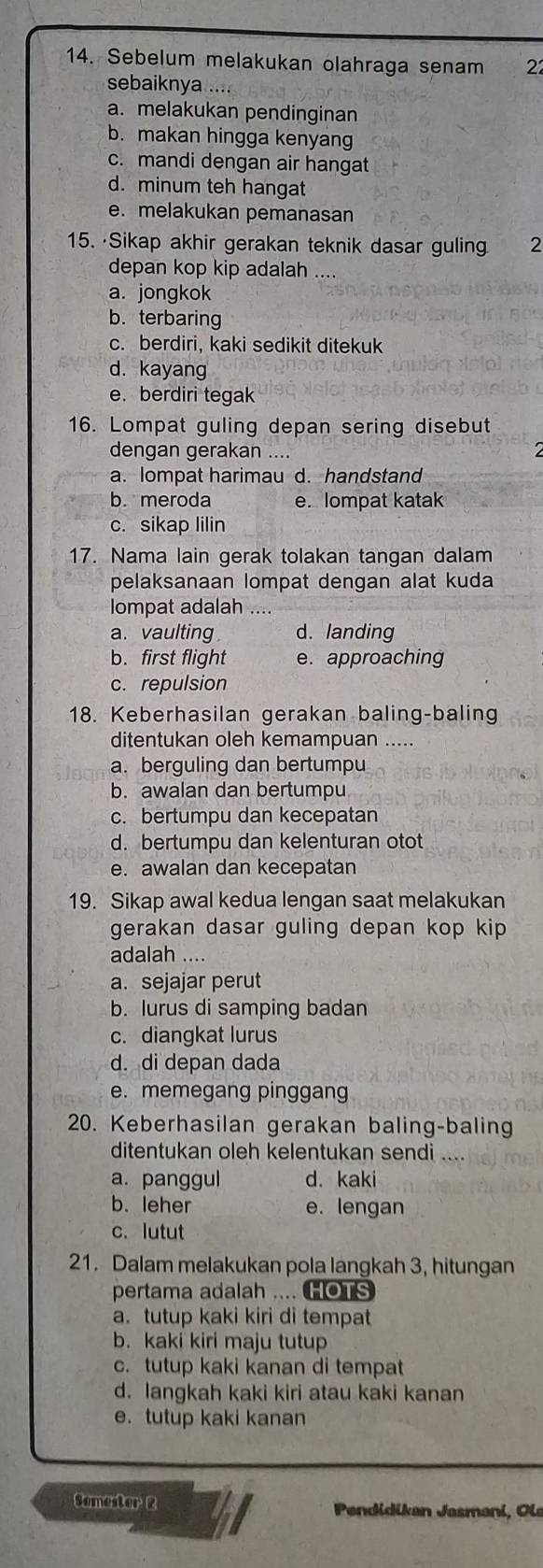 Sebelum melakukan olahraga senam 22
sebaiknya ....
a. melakukan pendinginan
b. makan hingga kenyang
c. mandi dengan air hangat
d. minum teh hangat
e. melakukan pemanasan
15. ·Sikap akhir gerakan teknik dasar guling 2
depan kop kip adalah ....
a. jongkok
b. terbaring
c. berdiri, kaki sedikit ditekuk
d. kayang
e. berdiri tegak
16. Lompat guling depan sering disebut
dengan gerakan ....
a. lompat harimau d. handstand
b. meroda e. lompat katak
c. sikap lilin
17. Nama lain gerak tolakan tangan dalam
pelaksanaan lompat dengan alat kuda
lompat adalah ....
a. vaulting d. landing
b. first flight e. approaching
c. repulsion
18. Keberhasilan gerakan baling-baling
ditentukan oleh kemampuan .....
a. berguling dan bertumpu
b. awalan dan bertumpu
c. bertumpu dan kecepatan
d. bertumpu dan kelenturan otot
e. awalan dan kecepatan
19. Sikap awal kedua lengan saat melakukan
gerakan dasar guling depan kop kip 
adalah ....
a. sejajar perut
b. lurus di samping badan
c. diangkat lurus
d. di depan dada
e. memegang pinggang
20. Keberhasilan gerakan baling-baling
ditentukan oleh kelentukan sendi
a. panggul d. kaki
b. leher e. lengan
c. lutut
21. Dalam melakukan pola langkah 3, hitungan
pertama adalah .... HOTS
a. tutup kaki kiri di tempat
b. kaki kiri maju tutup
c. tutup kaki kanan di tempat
d. langkah kaki kiri atau kaki kanan
e.tutup kaki kanan
Semester 2  Pendidikan Jasmani, Ole