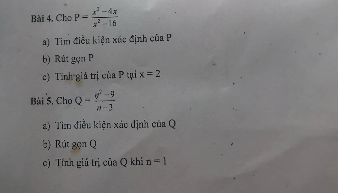 Cho P= (x^2-4x)/x^2-16 
a) Tìm điều kiện xác định của P
b) Rút gọn P
c) Tính giá trị của P tại x=2
Bài 5. Cho Q= (n^2-9)/n-3 ·
a) Tìm điều kiện xác định của Q
b) Rút gọn Q
c) Tính giá trị của Q khi n=1