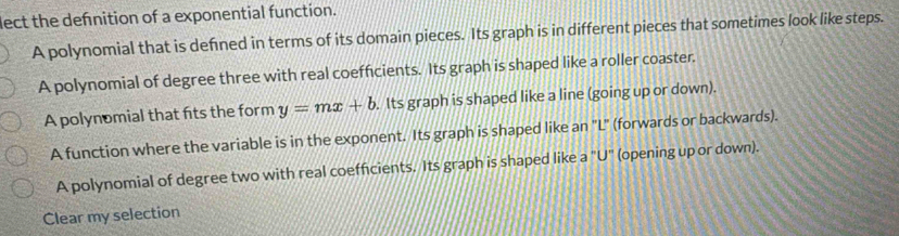 lect the defnition of a exponential function.
A polynomial that is defned in terms of its domain pieces. Its graph is in different pieces that sometimes look like steps.
A polynomial of degree three with real coefficients. Its graph is shaped like a roller coaster.
A polynomial that fits the form y=mx+b. Its graph is shaped like a line (going up or down).
A function where the variable is in the exponent. Its graph is shaped like an "L" (forwards or backwards).
A polynomial of degree two with real coefficients. Its graph is shaped like a "U" (opening up or down).
Clear my selection