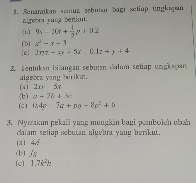 Senaraikan semua sebutan bagi setiap ungkapan 
algebra yang berikut. 
(a) 9s-10t+ 1/2 p+0.2
(b) x^2+x-3
(c) 3xyz-xy+5x-0.1z+y+4
2. Tentukan bilangan sebutan dalam setiap ungkapan 
algebra yang berikut. 
(a) 2xy-5x
(b) a+2b+3c
(c) 0.4p-7q+pq-8p^2+6
3. Nyatakan pekali yang mungkin bagi pemboleh ubah 
dalam setiap sebutan algebra yang berikut. 
(a) 4d
(b) fg
(c) 1.7k^2h