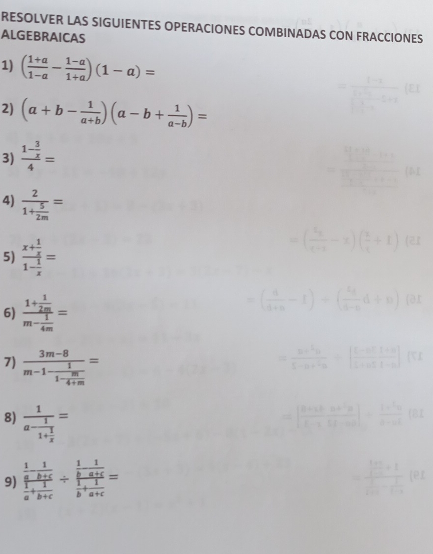 RESOLVER LAS SIGUIENTES OPERACIONES COMBINADAS CON FRACCIONES 
ALGEBRAICAS 
1) ( (1+a)/1-a - (1-a)/1+a )(1-a)=
2) (a+b- 1/a+b )(a-b+ 1/a-b )=
3) frac 1- 3/x 4=
4) frac 21+ 5/2m =
5) frac x+ 1/x 1- 1/x =
6) frac 1+ 1/2m m- 1/4m =
7) frac 3m-8m-1-frac 11- m/4+m =
8) frac 1a-frac 11+ 1/x =
9) frac  1/a - 1/b+c  1/a + 1/b+c / frac  1/b - 1/a+c  1/b + 1/a+c =