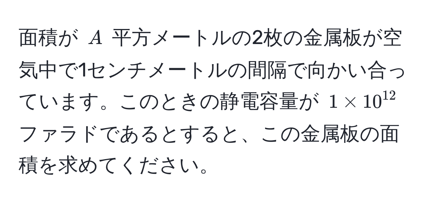 面積が $A$ 平方メートルの2枚の金属板が空気中で1センチメートルの間隔で向かい合っています。このときの静電容量が $1 * 10^(12)$ ファラドであるとすると、この金属板の面積を求めてください。