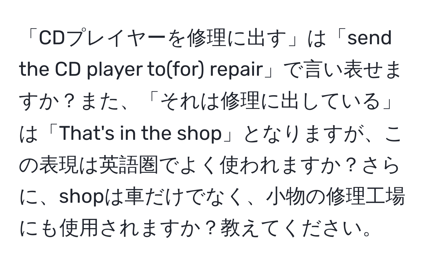 「CDプレイヤーを修理に出す」は「send the CD player to(for) repair」で言い表せますか？また、「それは修理に出している」は「That's in the shop」となりますが、この表現は英語圏でよく使われますか？さらに、shopは車だけでなく、小物の修理工場にも使用されますか？教えてください。