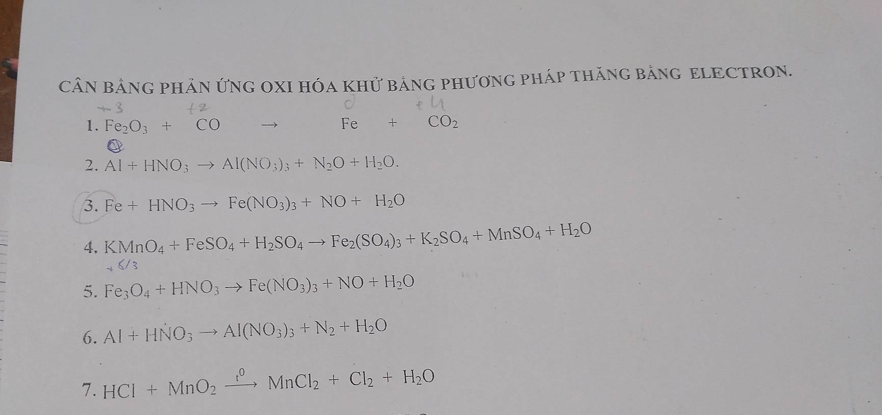 CÂN BẢNG PHẢN ỨNG OXI HÓA KHỨ bảNG PHƯƠNG PHáP THăNG BảNG ELECTRON. 
1. Fe_2O_3+CO Fe+CO_2
2. Al+HNO_3to Al(NO_3)_3+N_2O+H_2O. 
3. Fe+HNO_3to Fe(NO_3)_3+NO+H_2O
4. KMnO_4+FeSO_4+H_2SO_4to Fe_2(SO_4)_3+K_2SO_4+MnSO_4+H_2O
5. Fe_3O_4+HNO_3to Fe(NO_3)_3+NO+H_2O
6. Al+HNO_3to Al(NO_3)_3+N_2+H_2O
7. HCl+MnO_2xrightarrow r^0MnCl_2+Cl_2+H_2O