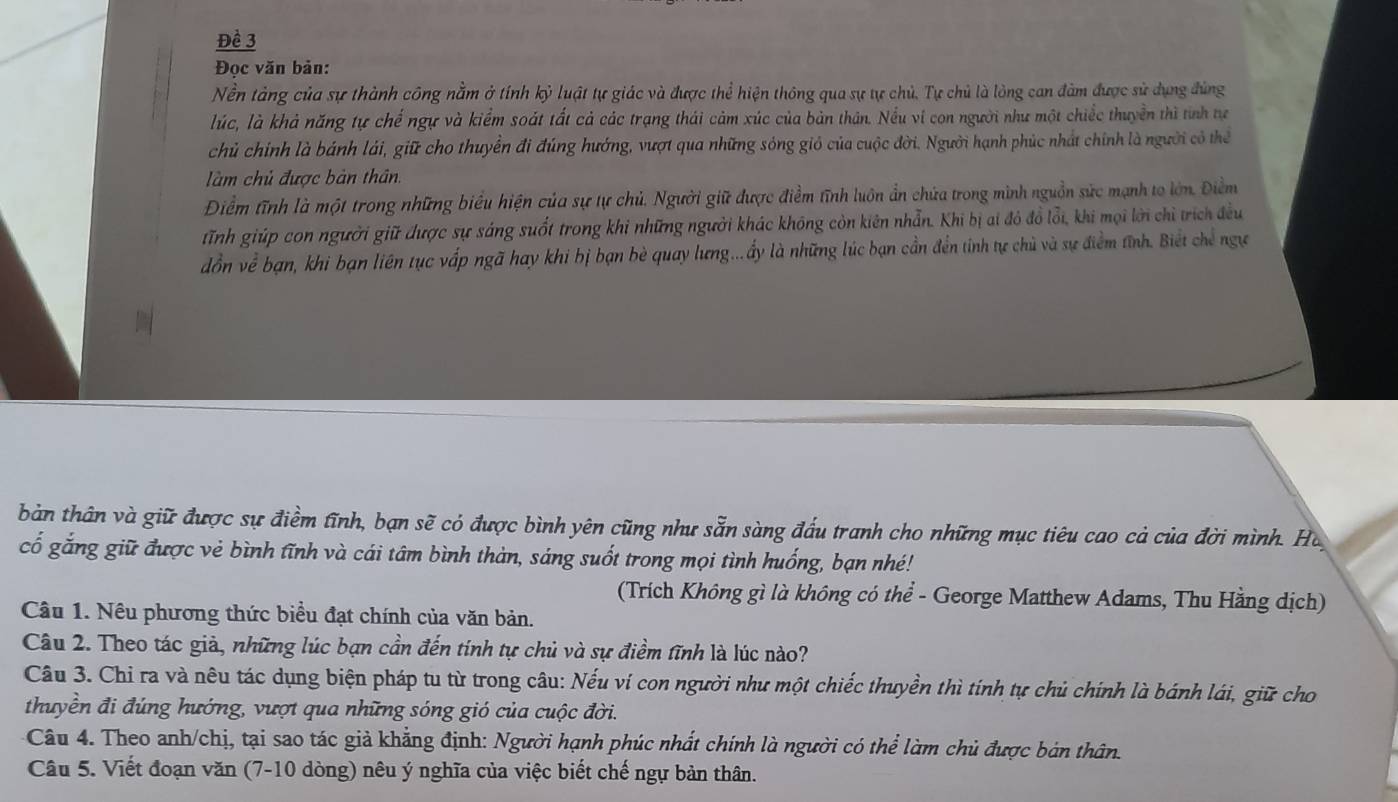 Đề 3
Đọc văn bản:
Nền tảng của sự thành công nằm ở tính kỷ luật tự giác và được thể hiện thông qua sự tự chủ, Tự chủ là lòng can đảm được sử dụng đùng
lúc, là khả năng tự chế ngự và kiểm soát tất cả các trạng thái cảm xúc của bản thân. Nều ví con người như một chiếc thuyền thì tính tự
chủ chính là bánh lái, giữ cho thuyển đi đúng hướng, vượt qua những sóng gió của cuộc đời. Người hạnh phúc nhất chính là người có thể
làm chủ được bản thân.
Điểm tĩnh là một trong những biểu hiện của sự tự chủ. Người giữ được điểm tĩnh luôn ẩn chứa trong mình nguồn sức mạnh to lớn. Điểm
Tnh giúp con người giữ được sự sáng suốt trong khi những người khác không còn kiên nhẫn. Khi bị ai đỏ đồ lỗi, khi mọi lời chỉ trích đều
đồn về bạn, khi bạn liên tục vấp ngã hay khi bị bạn bè quay lưng...ẩy là những lúc bạn cần đến tỉnh tự chủ và sự điểm tĩnh. Biết chế ngự
bản thân và giữ được sự điểm tĩnh, bạn sẽ có được bình yên cũng như sẵn sàng đấu tranh cho những mục tiêu cao cả của đời mình. Hà
cố gắng giữ được vẻ bình tĩnh và cái tâm bình thàn, sáng suốt trong mọi tình huống, bạn nhé!
(Trích Không gì là không có thể - George Matthew Adams, Thu Hằng dịch)
Câu 1. Nêu phương thức biểu đạt chính của văn bản.
Câu 2. Theo tác giả, những lúc bạn cần đến tính tự chủ và sự điểm tĩnh là lúc nào?
Câu 3. Chỉ ra và nêu tác dụng biện pháp tu từ trong câu: Nếu ví con người như một chiếc thuyền thì tính tự chủ chính là bánh lái, giữ cho
thuyền đi đúng hướng, vượt qua những sóng gió của cuộc đời.
Câu 4. Theo anh/chị, tại sao tác giả khẳng định: Người hạnh phúc nhất chính là người có thể làm chủ được bản thân.
Câu 5. Viết đoạn văn (7-10 dòng) nêu ý nghĩa của việc biết chế ngự bản thân.