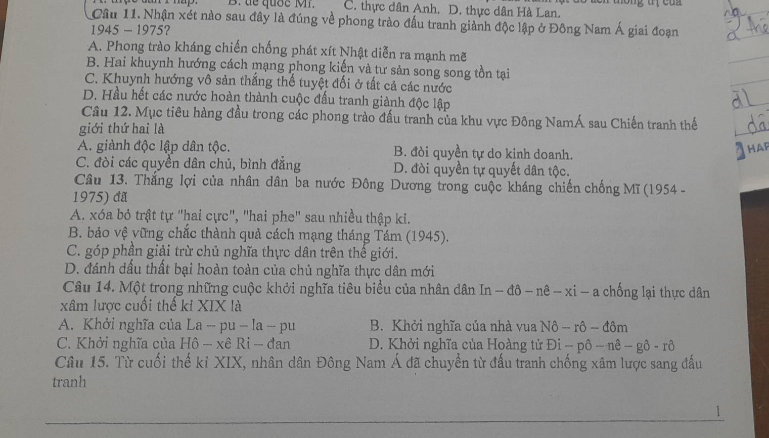 de quốc Mi. C. thực dân Anh. D. thực dân Hà Lan.
Cầu 11. Nhận xét nào sau đây là đúng về phong trào đấu tranh giành độc lập ở Đông Nam Á giai đoạn
1945 - 1975?
A. Phong trào kháng chiến chống phát xít Nhật diễn ra mạnh mẽ
B. Hai khuynh hướng cách mạng phong kiến và tư sản song song tồn tại
C. Khuynh hướng vô sản thắng thế tuyệt đối ở tất cả các nước
D. Hầu hết các nước hoàn thành cuộc đấu tranh giành độc lập
Câu 12. Mục tiêu hàng đầu trong các phong trào đấu tranh của khu vực Đông NamÁ sau Chiến tranh thế
giới thứ hai là
A. giành độc lập dân tộc. B. đòi quyền tự do kịnh doanh.
HAP
C. đòi các quyền dân chủ, bình đẳng D. đòi quyền tự quyết dân tộc.
Câu 13. Thắng lợi của nhân dân ba nước Đông Dương trong cuộc kháng chiến chống Mĩ (1954 -
1975) đã
A. xóa bỏ trật tự "hai cực", "hai phe" sau nhiều thập ki.
B. bảo vệ yững chắc thành quả cách mạng tháng Tám (1945).
C. góp phần giải trừ chủ nghĩa thực dân trên thế giới.
D. đánh dấu thất bại hoàn toàn của chủ nghĩa thực dân mới
Câu 14. Một trong những cuộc khởi nghĩa tiêu biểu của nhân dân In - đô - nê - xi - a chống lại thực dân
xâm lược cuối thế kỉ XIX là
A. Khởi nghĩa của La - pu - la - pu B. Khởi nghĩa của nhà vua Nô - rô - đôm
C. Khởi nghĩa của Hô - xê Ri - đan D. Khởi nghĩa của Hoàng tử Đi - pô -nhat e-ghat o-rhat o
Câu 15. Từ cuối thế kỉ XIX, nhân dân Đông Nam Á đã chuyển từ đấu tranh chống xâm lược sang đấu
tranh
1