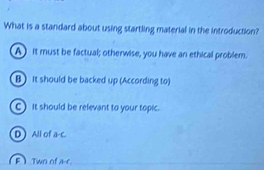 What is a standard about using startling material in the introduction?
A it must be factual; otherwise, you have an ethical problem.
B It should be backed up (According to)
C) it should be relevant to your topic.
D All of a-c.
F Two of a-c