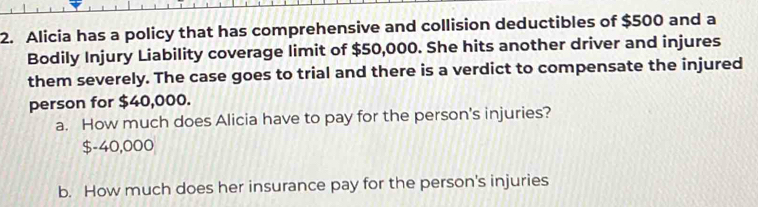 Alicia has a policy that has comprehensive and collision deductibles of $500 and a
Bodily Injury Liability coverage limit of $50,000. She hits another driver and injures
them severely. The case goes to trial and there is a verdict to compensate the injured
person for $40,000.
a. How much does Alicia have to pay for the person's injuries?
$-40,000
b. How much does her insurance pay for the person's injuries