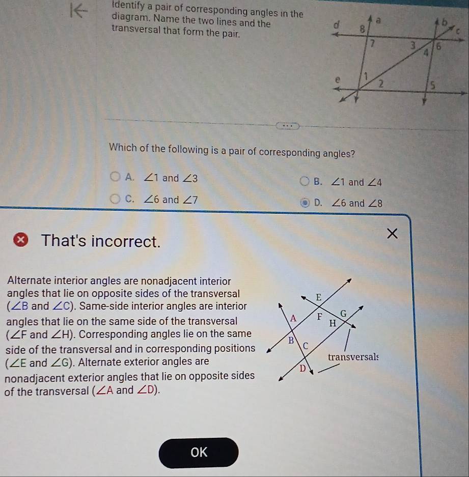 identify a pair of corresponding angles in the
diagram. Name the two lines and the 
transversal that form the pair. 
Which of the following is a pair of corresponding angles?
A. ∠ 1 and ∠ 3 and ∠ 4
B. ∠ 1
C. ∠ 6 and ∠ 7 D. ∠ 6 and ∠ 8
That's incorrect.
×
Alternate interior angles are nonadjacent interior
angles that lie on opposite sides of the transversal
(∠ B and ∠ C). Same-side interior angles are interior
angles that lie on the same side of the transversal
(∠ F and ∠ H). Corresponding angles lie on the same
side of the transversal and in corresponding positions
∠ E and ∠ G). Alternate exterior angles are
nonadjacent exterior angles that lie on opposite sides
of the transversal (∠ A and ∠ D). 
OK