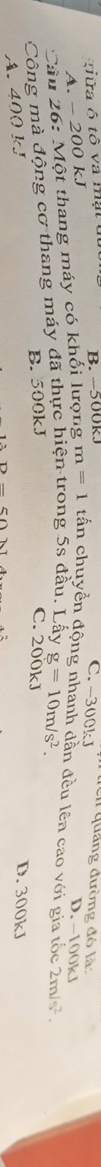 C. -300k J
giữa ô tô và mạt ở B. -500kJ quảng đường đó là: D. −100kJ
A. -200k J
Câu 26: Một thang máy có khối lượng m=1 tấn chuyển động nhanh dần đều lên cao với gia tốc
Công mà động cơ thang máy đã thực hiện trong 5s đầu. Lấy g=10m/s^2. 2m/s^2.
B. 500kJ C. 200kJ D. 300kJ
A. 400 kJ