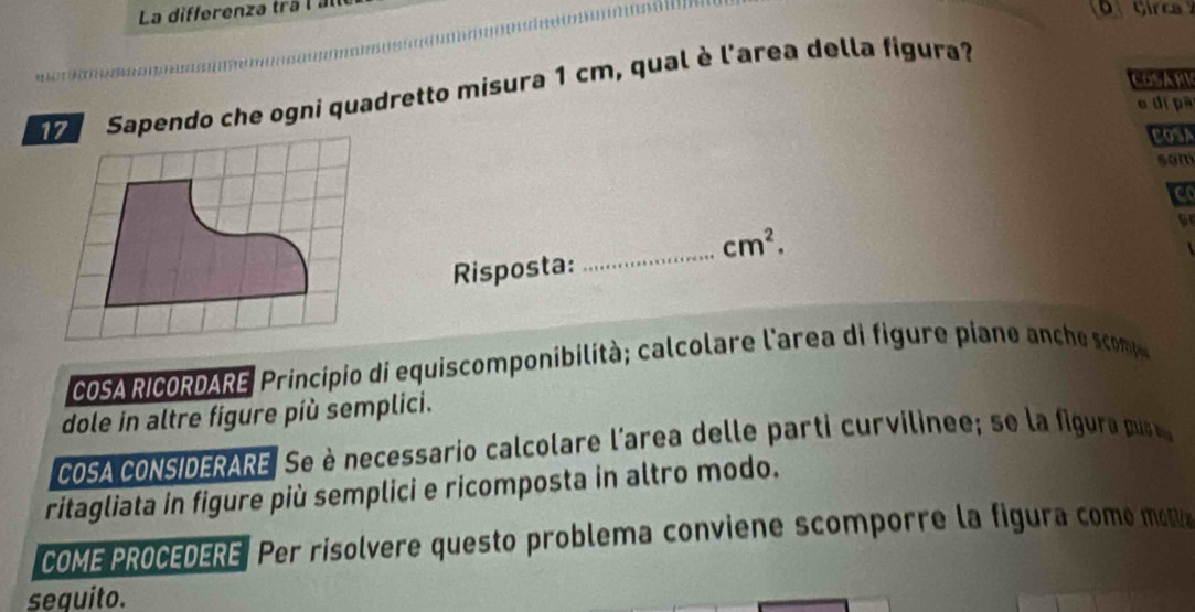 La differenza tra l à 
COSANE 
Sapendo che ogni quadretto misura 1 cm, qual è l'area della figura? 
e dị pa 
COSA 
sam 
c 
_
cm^2. 
Risposta: 
COSA RICORDARE, Principio di equiscomponibilità; calcolare l'area di figure piane an h com 
dole in altre figure più semplici. 
COSA cONSIDERARE. Se è necessario calcolare l'area delle parti curvilinee; se la igu a pu 
ritagliata in figure più semplici e ricomposta in altro modo. 
COME PROCEDERE. Per risolvere questo problema conviene scomporre la figura como moa 
sequito.