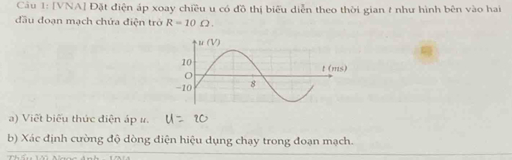 [VNA] Đặt điện áp xoay chiều u có đồ thị biểu diễn theo thời gian t như hình bên vào hai 
đầu đoạn mạch chứa điện trở R=10Omega. 
a) Viết biểu thức điện áp ư. 
b) Xác định cường độ dòng điện hiệu dụng chạy trong đoạn mạch.