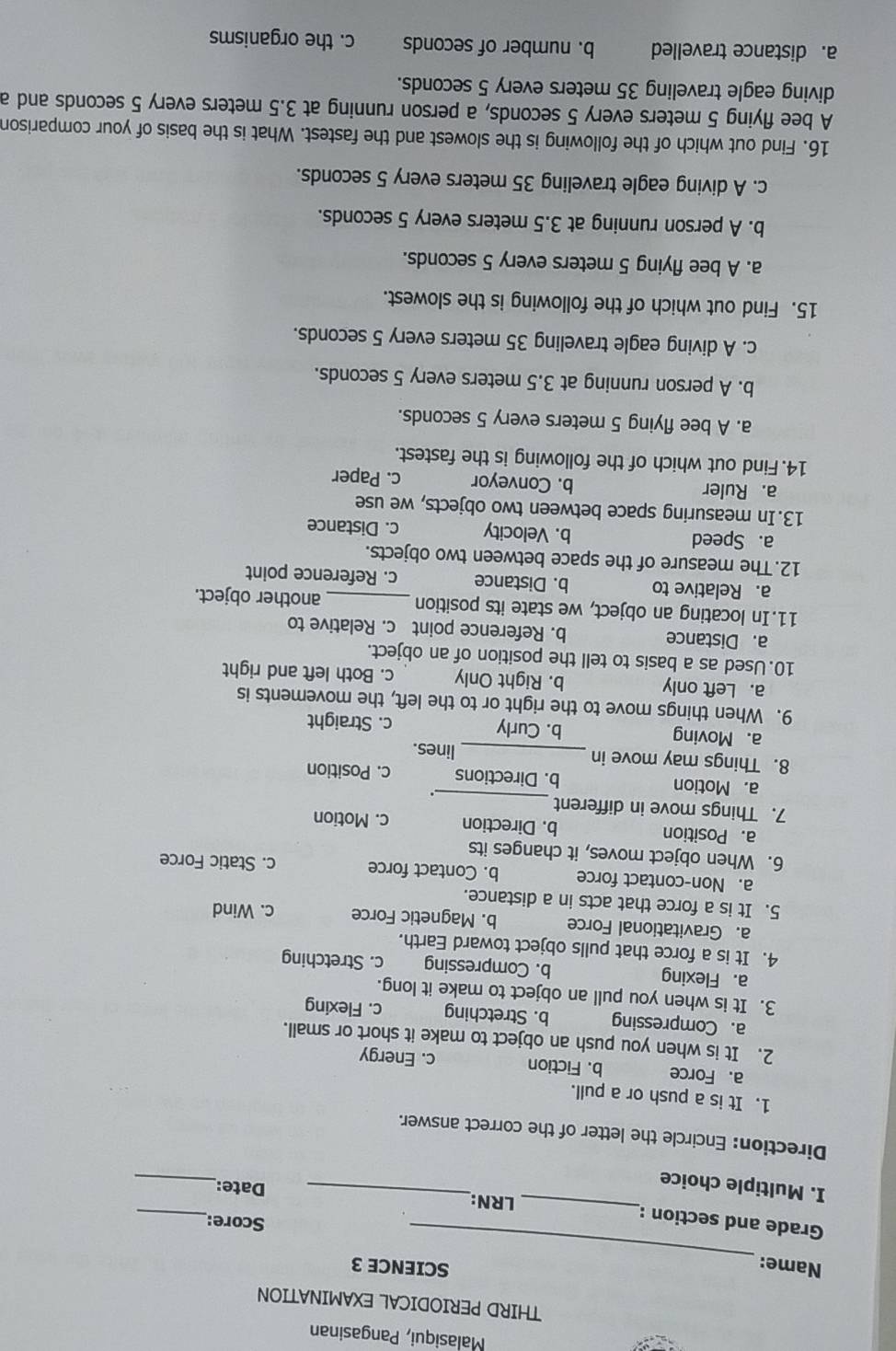 Malasiqui, Pangasinan
THIRD PERIODICAL EXAMINATION
_
Name:
SCIENCE 3
_
Grade and section :
_
Score:
_
LRN:_ Date:
I. Multiple choice
Direction: Encircle the letter of the correct answer.
1. It is a push or a pull.
a. Force b. Fiction c. Energy
2. It is when you push an object to make it short or small.
a. Compressing b. Stretching c. Flexing
3. It is when you pull an object to make it long.
a. Flexing b. Compressing c. Stretching
4. It is a force that pulls object toward Earth.
a. Gravitational Force b. Magnetic Force c. Wind
5. It is a force that acts in a distance.
a. Non-contact force b. Contact force c. Static Force
6. When object moves, it changes its
a. Position b. Direction c. Motion
7. Things move in different
_
.
a. Motion b. Directions c. Position
8. Things may move in _lines.
a. Moving b. Curly c. Straight
9. When things move to the right or to the left, the movements is
a. Left only b. Right Only c. Both left and right
10. Used as a basis to tell the position of an object.
a. Distance b. Reference point c. Relative to
11.In locating an object, we state its position _another object.
a. Relative to b. Distance c. Reference point
12.The measure of the space between two objects.
a. Speed b. Velocity c. Distance
13. In measuring space between two objects, we use
a. Ruler b. Conveyor c. Paper
14. Find out which of the following is the fastest.
a. A bee flying 5 meters every 5 seconds.
b. A person running at 3.5 meters every 5 seconds.
c. A diving eagle traveling 35 meters every 5 seconds.
15. Find out which of the following is the slowest.
a. A bee flying 5 meters every 5 seconds.
b. A person running at 3.5 meters every 5 seconds.
c. A diving eagle traveling 35 meters every 5 seconds.
16. Find out which of the following is the slowest and the fastest. What is the basis of your comparison
A bee flying 5 meters every 5 seconds, a person running at 3.5 meters every 5 seconds and a
diving eagle traveling 35 meters every 5 seconds.
a. distance travelled b. number of seconds c. the organisms