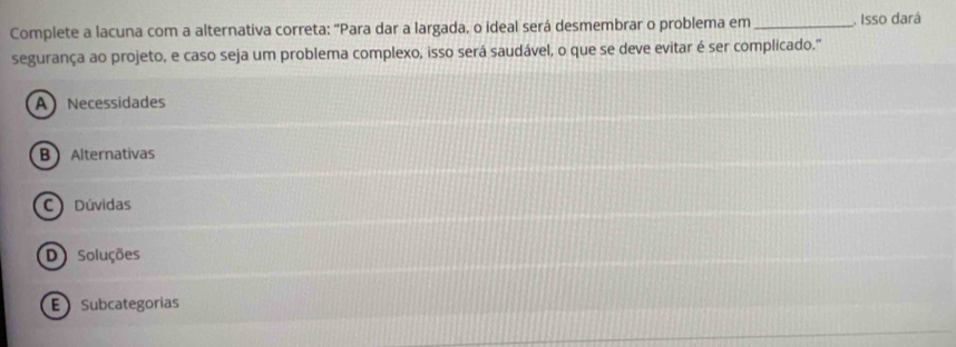 Complete a lacuna com a alternativa correta: “Para dar a largada, o ideal será desmembrar o problema em _. Isso dará
segurança ao projeto, e caso seja um problema complexo, isso será saudável, o que se deve evitar é ser complicado.'
A Necessidades
B Alternativas
C Dúvidas
D Soluções
E Subcategorías