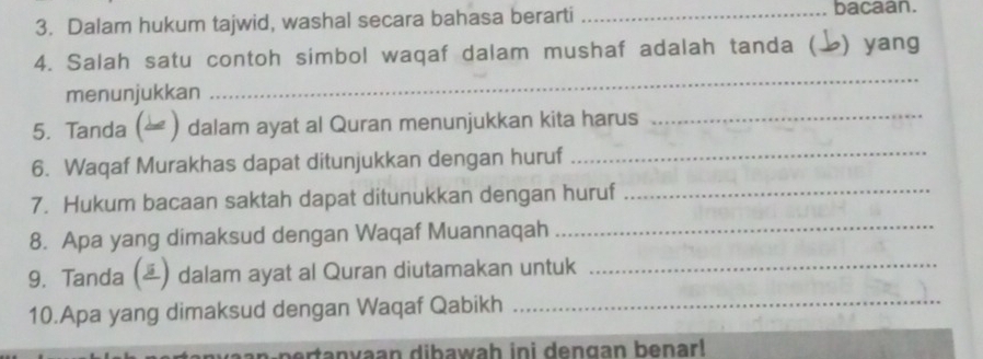 Dalam hukum tajwid, washal secara bahasa berarti _bacaan. 
4. Salah satu contoh simbol waqaf dalam mushaf adalah tanda ( ) yang 
menunjukkan 
_ 
5. Tanda ( ) dalam ayat al Quran menunjukkan kita harus_ 
6. Waqaf Murakhas dapat ditunjukkan dengan huruf_ 
7. Hukum bacaan saktah dapat ditunukkan dengan huruf_ 
8. Apa yang dimaksud dengan Waqaf Muannaqah_ 
9. Tanda () dalam ayat al Quran diutamakan untuk_ 
10.Apa yang dimaksud dengan Waqaf Qabikh_ 
en n ert a n vaan dibawah ini dengan benar!