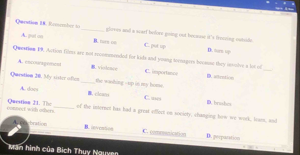 Remember to_ gloves and a scarf before going out because it’s freezing outside.
A. put on B. turn on C. put up D. turn up
Question 19. Action films are not recommended for kids and young teenagers because they involve a lot of_ 、
A. encouragement B. violence C. importance D. attention
Question 20. My sister often _the washing --up in my home.
A. does B. cleans C. uses D. brushes
connect with others.
Question 21. The_ of the internet has had a great effect on society, changing how we work, learn, and
A. celebration B. invention C. communication D. preparation
gfih Antel lten
Màn hình của Bich Thuy Nguyên