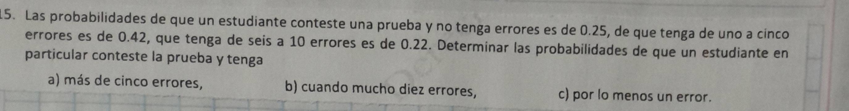 Las probabilidades de que un estudiante conteste una prueba y no tenga errores es de 0.25, de que tenga de uno a cínco
errores es de 0.42, que tenga de seis a 10 errores es de 0.22. Determinar las probabilidades de que un estudiante en
particular conteste la prueba y tenga
a) más de cinco errores, b) cuando mucho diez errores, c) por lo menos un error.