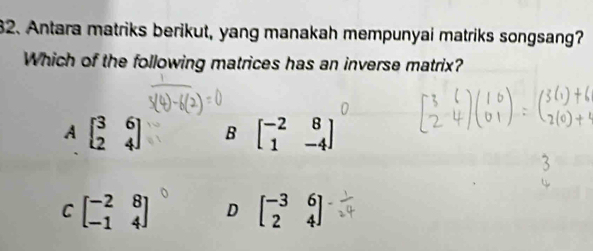 Antara matriks berikut, yang manakah mempunyai matriks songsang?
Which of the following matrices has an inverse matrix?
A beginbmatrix 3&6 2&4endbmatrix
B beginbmatrix -2&8 1&-4endbmatrix
C beginbmatrix -2&8 -1&4end(bmatrix)° D beginbmatrix -3&6 2&4endbmatrix