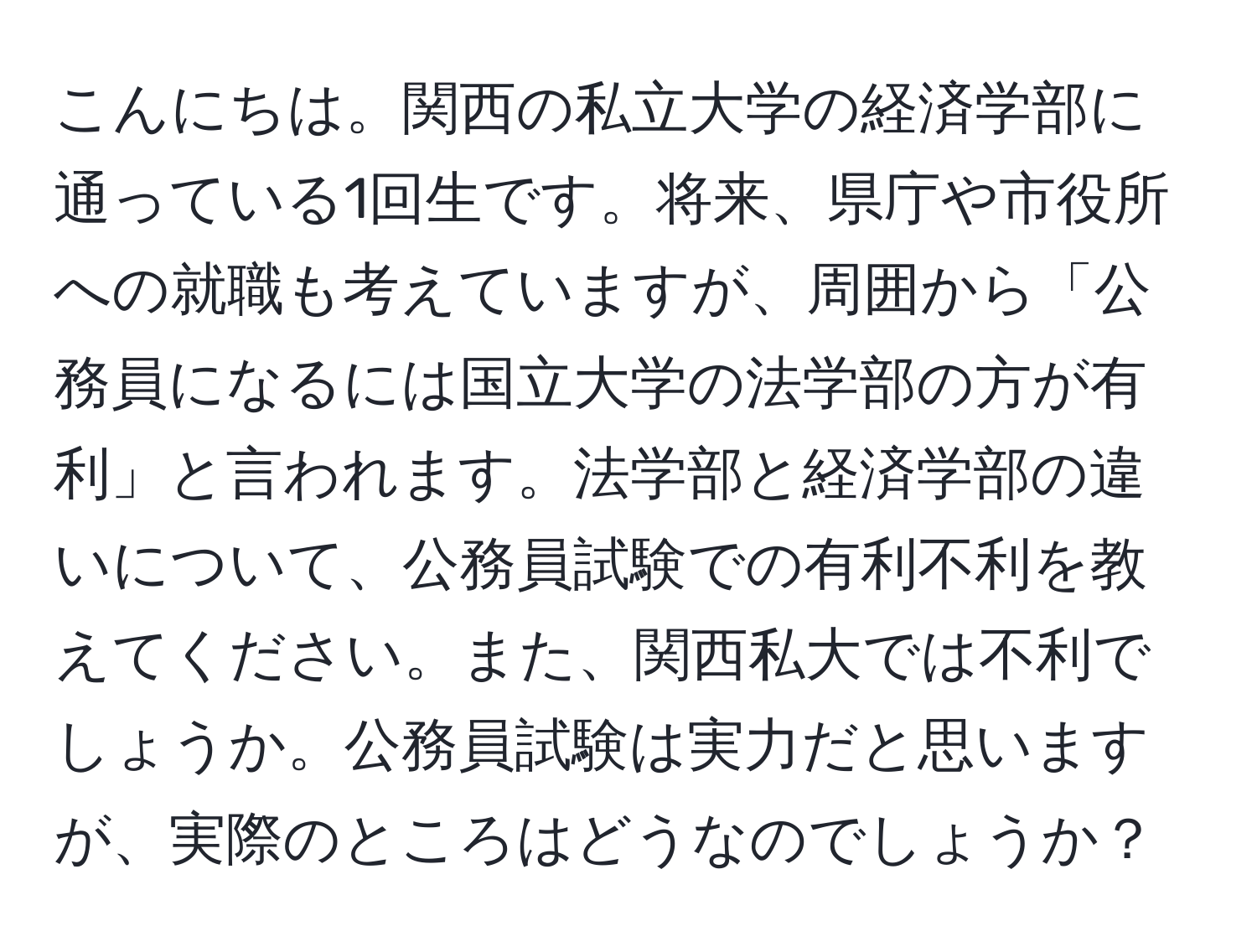 こんにちは。関西の私立大学の経済学部に通っている1回生です。将来、県庁や市役所への就職も考えていますが、周囲から「公務員になるには国立大学の法学部の方が有利」と言われます。法学部と経済学部の違いについて、公務員試験での有利不利を教えてください。また、関西私大では不利でしょうか。公務員試験は実力だと思いますが、実際のところはどうなのでしょうか？