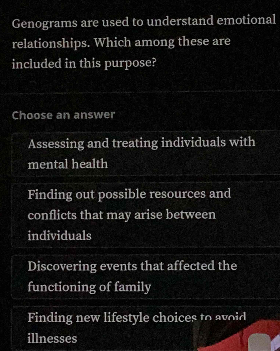 Genograms are used to understand emotional
relationships. Which among these are
included in this purpose?
Choose an answer
Assessing and treating individuals with
mental health
Finding out possible resources and
conflicts that may arise between
individuals
Discovering events that affected the
functioning of family
Finding new lifestyle choices to avoid
illnesses