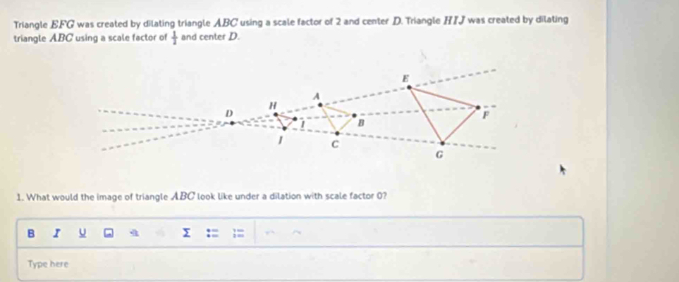 Triangle EFG was created by dilating triangle ABC using a scale factor of 2 and center D. Triangle HIJ was created by dilating 
triangle ABC using a scale factor of  1/2  and center D. 
1. What would the image of triangle ABC look like under a dilation with scale factor 0? 
B I u 
Type here