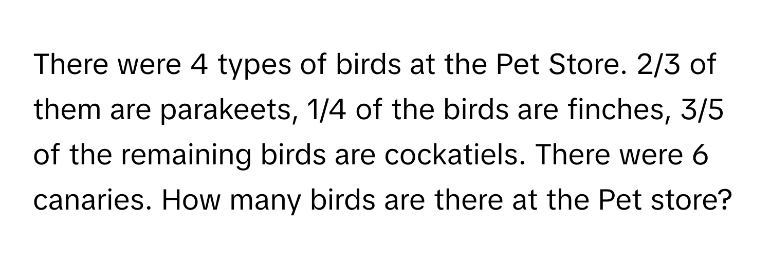 There were 4 types of birds at the Pet Store. 2/3 of them are parakeets, 1/4 of the birds are finches, 3/5 of the remaining birds are cockatiels. There were 6 canaries. How many birds are there at the Pet store?