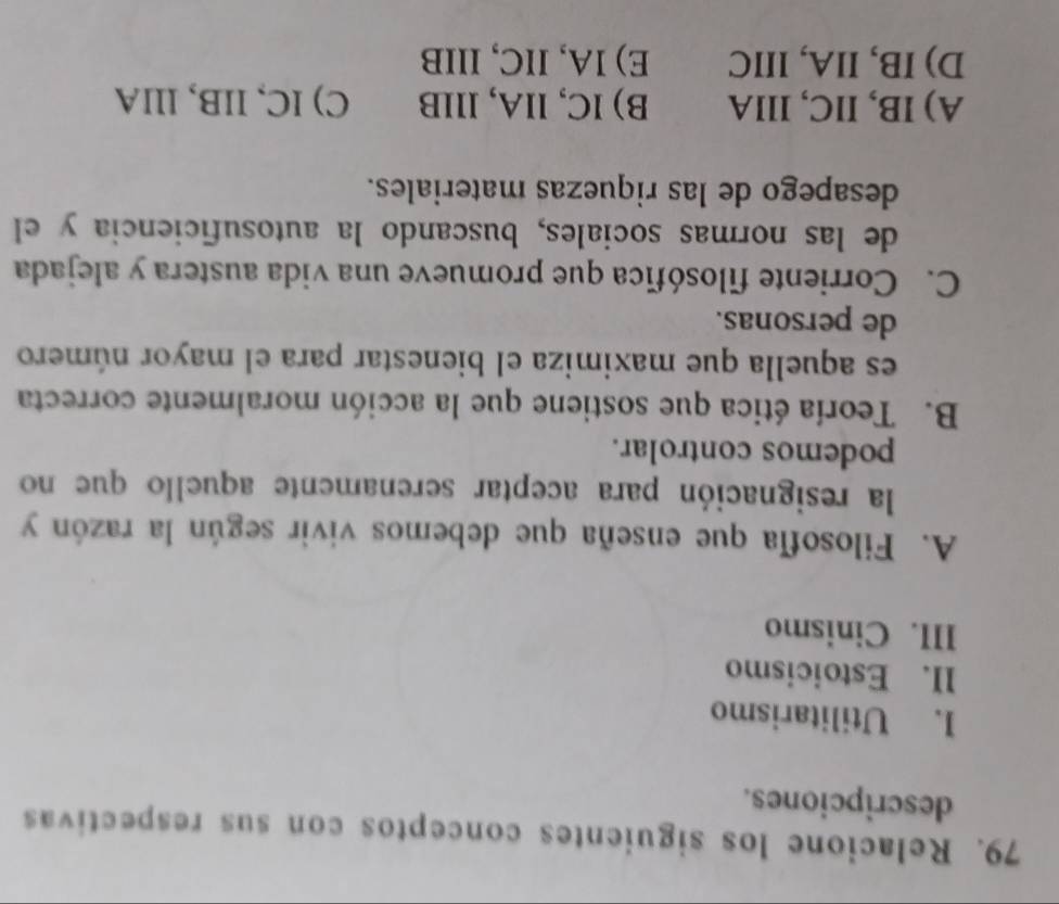 Relacione los siguientes conceptos con sus respectivas
descripciones.
I. Utilitarismo
II. Estoicismo
III. Cinismo
A. Filosofía que enseña que debemos vivir según la razón y
la resignación para aceptar serenamente aquello que no
podemos controlar.
B. Teoría ética que sostiene que la acción moralmente correcta
es aquella que maximiza el bienestar para el mayor número
de personas.
C. Corriente filosófica que promueve una vida austera y alejada
de las normas sociales, buscando la autosuficiencia y el
desapego de las riquezas materiales.
A) IB, IIC, IlIA B) IC, lIA, lllB C) lC, lB,llA
D) IB, IIA, IIIC E) IA, IIC, IIIB
