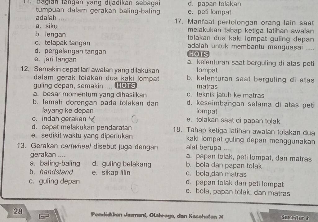 Băgian tangan yang dijadikan sebagai d. papan tolakan
tumpuan dalam gerakan baling-baling e. peti lompat
adalah .... 17. Manfaat pertolongan orang lain saat
a. siku melakukan tahap ketiga latihan awalan
b. lengan tolakan dua kaki lompat guling depan
c. telapak tangan adalah untuk membantu menguasai ....
d. pergelangan tangan HOTS
e. jari tangan a. kelenturan saat berguling di atas peti
12. Semakin cepat lari awalan yang dilakukan lompat
dalam gerak tolakan dua kaki lompat b. kelenturan saat berguling di atas
guling depan, semakin  HOTS matras
a. besar momentum yang dihasilkan c. teknik jatuh ke matras
b. lemah dorongan pada tolakan dan d. keseimbangan selama di atas peti
layang ke depan lompat
c. indah gerakan e. tolakan saat di papan tolak
d. cepat melakukan pendaratan 18. Tahap ketiga latihan awalan tolakan dua
e. sedikit waktu yang diperlukan kaki lompat guling depan menggunakan
13. Gerakan cartwheel disebut juga dengan alat berupa ....
gerakan .... a. papan tolak, peti lompat, dan matras
a. baling-baling d. guling belakang b. bola dan papan tolak
b. handstand e. sikap lilin c. bola dan matras
c. guling depan
d. papan tolak dan peti lompat
e. bola, papan tolak, dan matras
28
Pendidikan Jasmani, Olahraga, dan Kesehatan X Semester 2