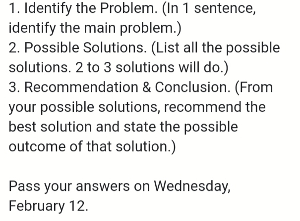 Identify the Problem. (In 1 sentence, 
identify the main problem.) 
2. Possible Solutions. (List all the possible 
solutions. 2 to 3 solutions will do.) 
3. Recommendation & Conclusion. (From 
your possible solutions, recommend the 
best solution and state the possible 
outcome of that solution.) 
Pass your answers on Wednesday, 
February 12.