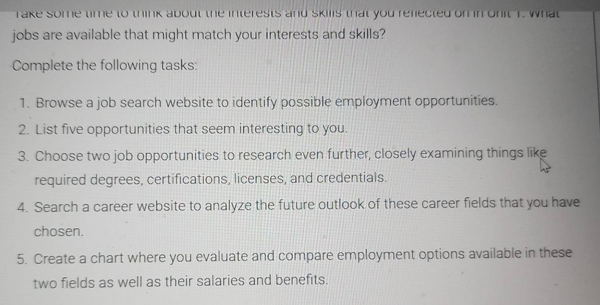 rake some time to think about the interests and skills that you refected on in onit 1. What 
jobs are available that might match your interests and skills? 
Complete the following tasks: 
1. Browse a job search website to identify possible employment opportunities. 
2. List five opportunities that seem interesting to you. 
3. Choose two job opportunities to research even further, closely examining things like 
required degrees, certifications, licenses, and credentials. 
4. Search a career website to analyze the future outlook of these career fields that you have 
chosen. 
5. Create a chart where you evaluate and compare employment options available in these 
two fields as well as their salaries and benefits.