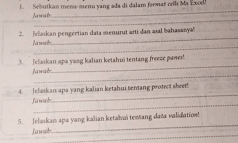 Sebutkan menu-menu yang ada di dalam format cells Ms Excel! 
_ 
Jawab: 
_ 
2. Jelaskan pengertian data menurut arti dan asal bahasanya! 
_ 
Jawab: 
_ 
_ 
3. Jelaskan apa yang kalian ketahui tentang freeze panes! 
_ 
Jawab: 
_ 
4. Jelaskan apa yang kalian ketahui tentang protect sheet! 
_ 
Jawab: 
_ 
5. Jelaskan apa yang kalian ketahui tentang data validation! 
_ 
Jawab: