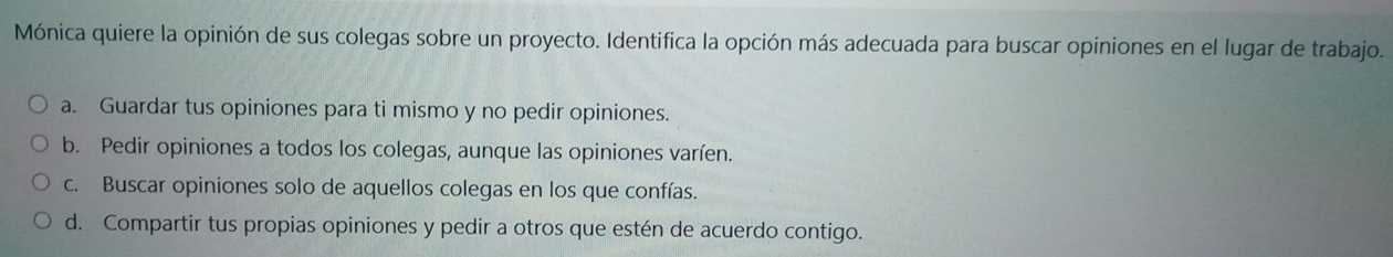 Mónica quiere la opinión de sus colegas sobre un proyecto. Identifica la opción más adecuada para buscar opiniones en el lugar de trabajo.
a. Guardar tus opiniones para ti mismo y no pedir opiniones.
b. Pedir opiniones a todos los colegas, aunque las opiniones varíen.
c. Buscar opiniones solo de aquellos colegas en los que confías.
d. Compartir tus propias opiniones y pedir a otros que estén de acuerdo contigo.