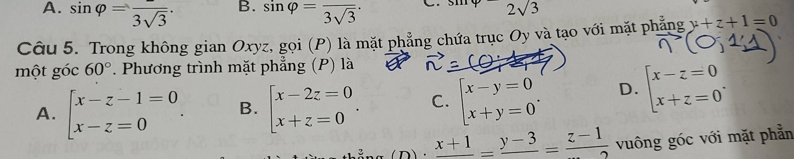 A. sin varphi =frac 3sqrt(3). sin varphi =frac 3sqrt(3)·
sin varphi -2sqrt(3)
Câu 5. Trong không gian Oxyz, gọi (P) là mặt phẳng chứa trục Oy và tạo với mặt phẳng y+z+1=0
một góc 60° Phương trình mặt phẳng (P) là
A. beginarrayl x-z-1=0 x-z=0endarray..
B. beginarrayl x-2z=0 x+z=0endarray..
C. beginarrayl x-y=0 x+y=0endarray..
D. beginarrayl x-z=0 x+z=0endarray.. 
D frac x+1=frac y-3=frac z-1 vuông góc với mặt phẳn