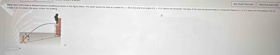 ASK YOUR TEACHER 
Water from a fire hose is directed toward a building as shown in the figure below. The water leaves the hose at a speed of PRACTICE ANOTHER 
height h i where the water strikes the bullding m/s and at an angle o θ _1=43.0° above the horizontal. The base of the hose (at ground level) is a horizontal distance d=61.0 I m away from the building. Find the
□ m