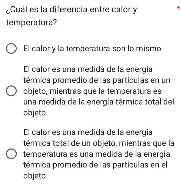 ¿Cuál es la diferencia entre calor y
*
temperatura?
El calor y la temperatura son lo mismo
El calor es una medida de la energía
térmica promedio de las partículas en un
objeto, mientras que la temperatura es
una medida de la energía térmica total del
objeto.
El calor es una medida de la energía
térmica total de un objeto, mientras que la
temperatura es una medida de la energía
térmica promedio de las partículas en el
objeto.