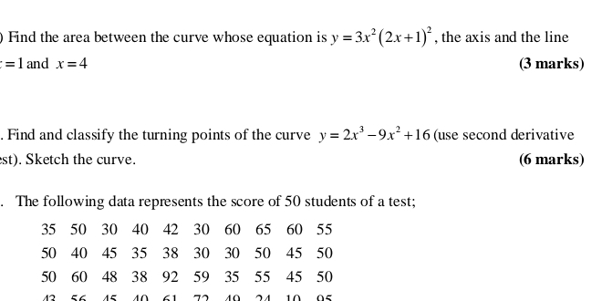 ) Find the area between the curve whose equation is y=3x^2(2x+1)^2 , the axis and the line
=1 and x=4 (3 marks) 
. Find and classify the turning points of the curve y=2x^3-9x^2+16 (use second derivative 
est). Sketch the curve. (6 marks) 
. The following data represents the score of 50 students of a test;
35 50 30 40 42 30 60 65 60 55
50 40 45 35 38 30 30 50 45 50
50 60 48 38 92 59 35 55 45 50
43 56 45 40 61 72 40 24 10 95