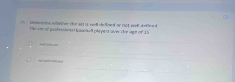 Determine whether the set is well defined or not well defined.
The set of professional baseball players over the age of 35
wall dellned
not well defined