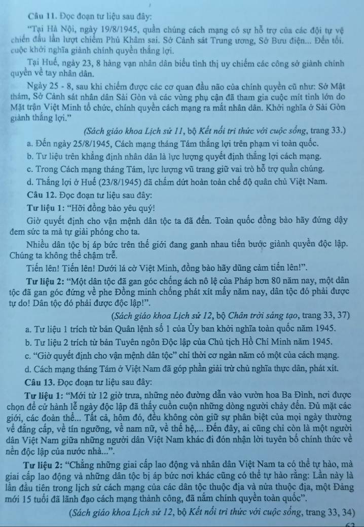 Đọc đoạn tư liệu sau đây:
*Tại Hà Nội, ngày 19/8/1945, quần chúng cách mạng có sự hỗ trợ của các đội tự vệ
chiến đầu lần lượt chiểm Phủ Khâm sai. Sở Cảnh sát Trung ương, Sở Bưu điện... Đến tối.
cuộc khởi nghĩa giành chính quyền thắng lợi.
Tại Huế, ngày 23, 8 hàng vạn nhân dân biểu tình thị uy chiếm các công sở giành chính
quyền về tay nhân dân.
Ngày 25 - 8, sau khi chiếm được các cơ quan đầu não của chính quyền cũ như: Sở Mật
thám, Sở Cảnh sát nhân dân Sải Gòn và các vùng phụ cận đã tham gia cuộc mít tinh lớn do
Mặt trận Việt Minh tổ chức, chính quyền cách mạng ra mắt nhân dân. Khởi nghĩa ở Sài Gòn
giành thắng lợi.”
(Sách giáo khoa Lịch sử 11, bộ Kết nổi tri thức với cuộc sống, trang 33.)
a. Đến ngày 25/8/1945, Cách mạng tháng Tám thắng lợi trên phạm vi toàn quốc.
b. Tư liệu trên khẳng định nhân dân là lực lượng quyết định thắng lợi cách mạng.
c. Trong Cách mạng tháng Tám, lực lượng vũ trang giữ vai trò hỗ trợ quần chúng.
d. Thắng lợi ở Huế (23/8/1945) đã chấm dứt hoàn toàn chế độ quân chủ Việt Nam.
Câu 12. Đọc đoạn tư liệu sau đây:
Từ liệu 1: “Hỡi đồng bào yêu quý!
Giờ quyết định cho vận mệnh dân tộc ta đã đến. Toàn quốc đồng bào hãy đứng dậy
đem sức ta mà tự giải phóng cho ta.
Nhiều dân tộc bị áp bức trên thế giới đang ganh nhau tiến bước giành quyền độc lập.
Chúng ta không thể chậm trễ.
Tiến lên! Tiến lên! Dưới lá cờ Việt Minh, đồng bào hãy dũng cảm tiến lên!”.
Tư liệu 2: “Một dân tộc đã gan góc chống ách nô lệ của Pháp hơn 80 năm nay, một dân
độc đã gan góc đứng về phe Đồng minh chống phát xít mấy năm nay, dân tộc đó phải được
tự do! Dân tộc đó phải được độc lập!''.
(Sách giáo khoa Lịch sử 12, bộ Chân trời sáng tạo, trang 33, 37)
a. Tư liệu 1 trích từ bản Quân lệnh số 1 của Ủy ban khởi nghĩa toàn quốc năm 1945.
b. Tư liệu 2 trích từ bản Tuyên ngôn Độc lập của Chủ tịch Hồ Chí Minh năm 1945.
c. “Giờ quyết định cho vận mệnh dân tộc” chỉ thời cơ ngàn năm có một của cách mạng.
d. Cách mạng tháng Tám ở Việt Nam đã góp phần giải trừ chủ nghĩa thực dân, phát xít.
Câu 13. Đọc đoạn tư liệu sau đây:
Từ liệu 1: “Mới từ 12 giờ trưa, những nẻo đường dẫn vào vườn hoa Ba Đình, nơi được
chọn để cử hành lễ ngày độc lập đã thấy cuồn cuộn những dòng người chảy đến. Đủ mặt các
giới, các đoàn thể... Tất cả, hôm đó, đều không còn giữ sự phân biệt của mọi ngày thường
về đẳng cấp, về tín ngưỡng, về nam nữ, về thế hệ,... Đến đây, ai cũng chi còn là một người
dân Việt Nam giữa những người dân Việt Nam khác đi đón nhận lời tuyên bố chính thức về
nền độc lập của nước nhà...”.
* Từ liệu 2: “Chẳng những giai cấp lao động và nhân dân Việt Nam ta có thể tự hào, mà
giai cấp lao động và những dân tộc bị áp bức nơi khác cũng có thể tự hào rằng: Lần này là
lần đầu tiên trong lịch sử cách mạng của các dân tộc thuộc địa và nửa thuộc địa, một Đảng
mới 15 tuổi đã lãnh đạo cách mạng thành công, đã nắm chính quyền toàn quốc''.
(Sách giáo khoa Lịch sử 12, bộ Kết nổi tri thức với cuộc sống, trang 33, 34)