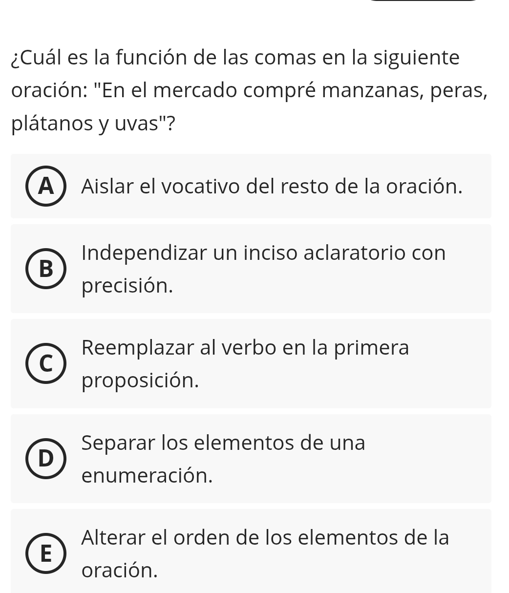 ¿Cuál es la función de las comas en la siguiente
oración: "En el mercado compré manzanas, peras,
plátanos y uvas"?
A ) Aislar el vocativo del resto de la oración.
Independizar un inciso aclaratorio con
B
precisión.
Reemplazar al verbo en la primera
^
proposición.
Separar los elementos de una

enumeración.
Alterar el orden de los elementos de la
E
oración.