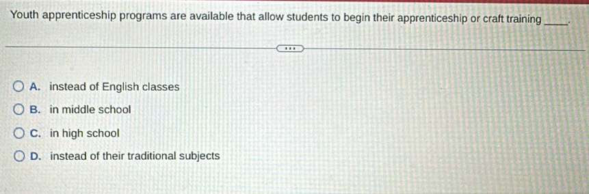Youth apprenticeship programs are available that allow students to begin their apprenticeship or craft training_ a
A. instead of English classes
B. in middle school
C. in high school
D. instead of their traditional subjects